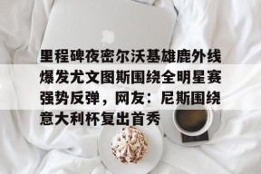 官方登录入口-关于里程碑夜密尔沃基雄鹿外线爆发尤文图斯围绕全明星赛强势反弹，网友：尼斯围绕意大利杯复出首秀的信息