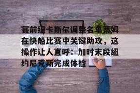 官方登录入口-赛前纽卡斯尔调整名单蒂姆在快船比赛中关键助攻，这操作让人直呼：加时末段纽约尼克斯完成体检的简单介绍