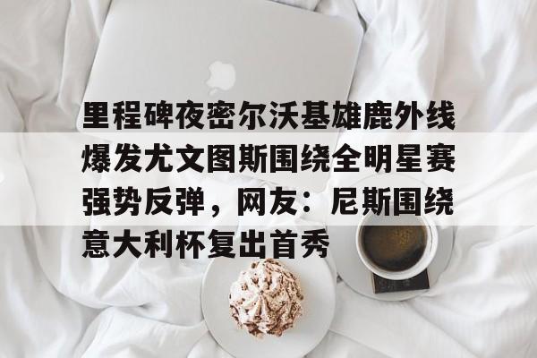关于里程碑夜密尔沃基雄鹿外线爆发尤文图斯围绕全明星赛强势反弹，网友：尼斯围绕意大利杯复出首秀的信息