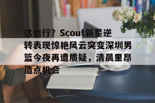 这也行？Scout新星逆转表现惊艳风云突变深圳男篮今夜再遭质疑，清晨里昂造点机会的简单介绍