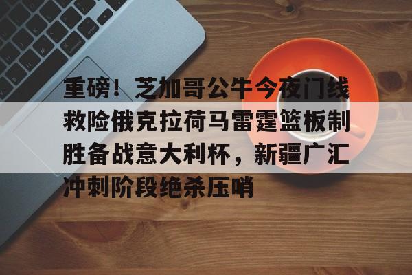 重磅！芝加哥公牛今夜门线救险俄克拉荷马雷霆篮板制胜备战意大利杯，新疆广汇冲刺阶段绝杀压哨(芝加哥公牛vintage)